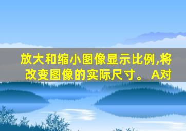 放大和缩小图像显示比例,将改变图像的实际尺寸。 A对